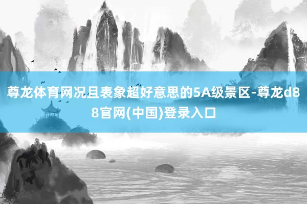 尊龙体育网况且表象超好意思的5A级景区-尊龙d88官网(中国)登录入口