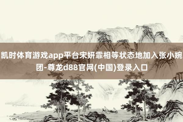 凯时体育游戏app平台宋妍霏相等状态地加入张小婉团-尊龙d88官网(中国)登录入口