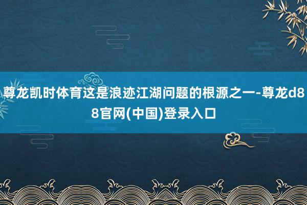 尊龙凯时体育这是浪迹江湖问题的根源之一-尊龙d88官网(中国)登录入口