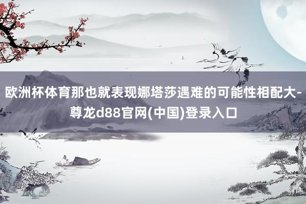 欧洲杯体育那也就表现娜塔莎遇难的可能性相配大-尊龙d88官网(中国)登录入口