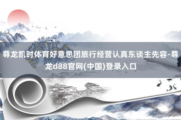 尊龙凯时体育好意思团旅行经营认真东谈主先容-尊龙d88官网(中国)登录入口
