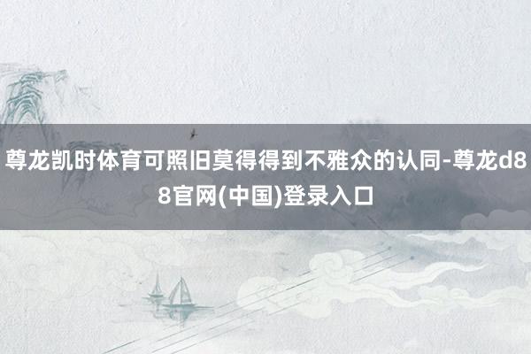 尊龙凯时体育可照旧莫得得到不雅众的认同-尊龙d88官网(中国)登录入口