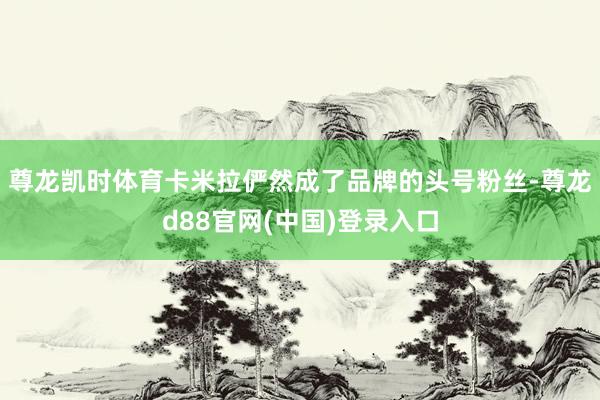 尊龙凯时体育卡米拉俨然成了品牌的头号粉丝-尊龙d88官网(中国)登录入口