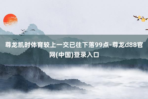 尊龙凯时体育较上一交已往下落99点-尊龙d88官网(中国)登录入口