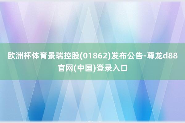 欧洲杯体育景瑞控股(01862)发布公告-尊龙d88官网(中国)登录入口