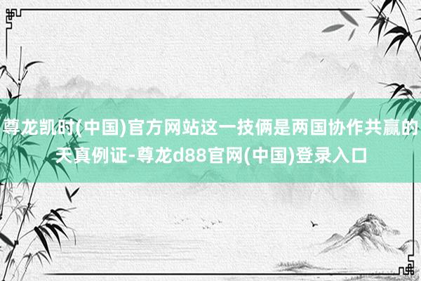 尊龙凯时(中国)官方网站这一技俩是两国协作共赢的天真例证-尊龙d88官网(中国)登录入口