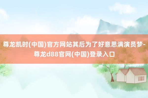 尊龙凯时(中国)官方网站其后为了好意思满演员梦-尊龙d88官网(中国)登录入口