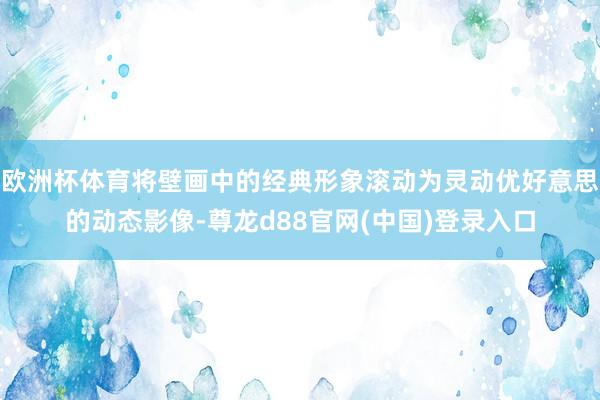 欧洲杯体育将壁画中的经典形象滚动为灵动优好意思的动态影像-尊龙d88官网(中国)登录入口