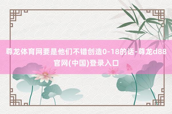 尊龙体育网要是他们不错创造0-18的话-尊龙d88官网(中国)登录入口