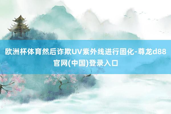 欧洲杯体育然后诈欺UV紫外线进行固化-尊龙d88官网(中国)登录入口
