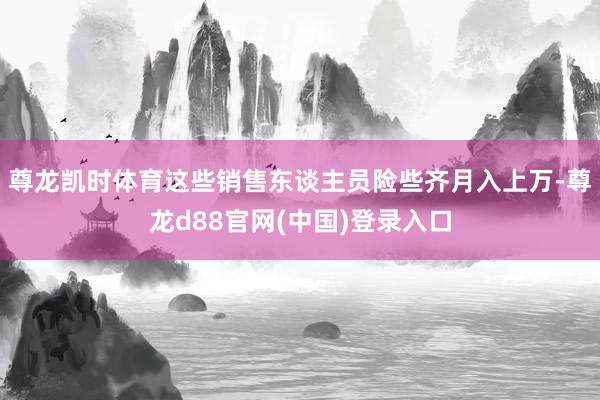 尊龙凯时体育这些销售东谈主员险些齐月入上万-尊龙d88官网(中国)登录入口