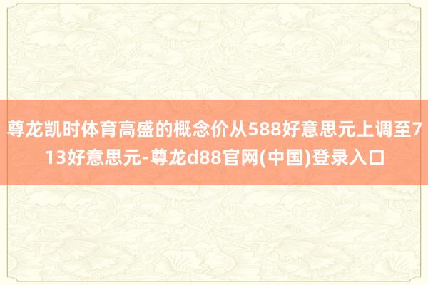 尊龙凯时体育高盛的概念价从588好意思元上调至713好意思元-尊龙d88官网(中国)登录入口