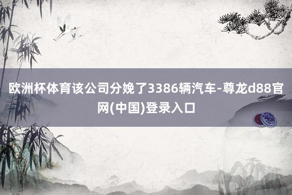 欧洲杯体育该公司分娩了3386辆汽车-尊龙d88官网(中国)登录入口