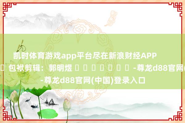 凯时体育游戏app平台尽在新浪财经APP            						包袱剪辑：郭明煜 							-尊龙d88官网(中国)登录入口