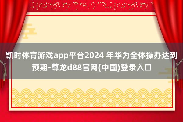 凯时体育游戏app平台2024 年华为全体操办达到预期-尊龙d88官网(中国)登录入口