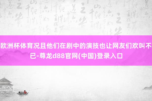 欧洲杯体育况且他们在剧中的演技也让网友们欢叫不已-尊龙d88官网(中国)登录入口