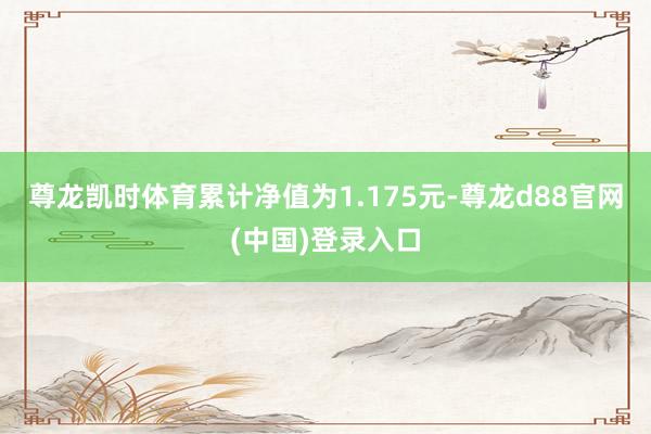 尊龙凯时体育累计净值为1.175元-尊龙d88官网(中国)登录入口
