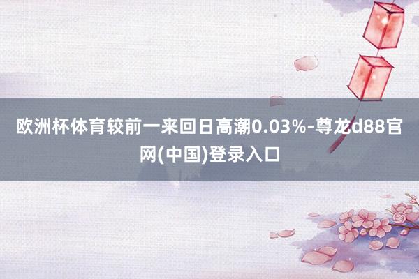 欧洲杯体育较前一来回日高潮0.03%-尊龙d88官网(中国)登录入口