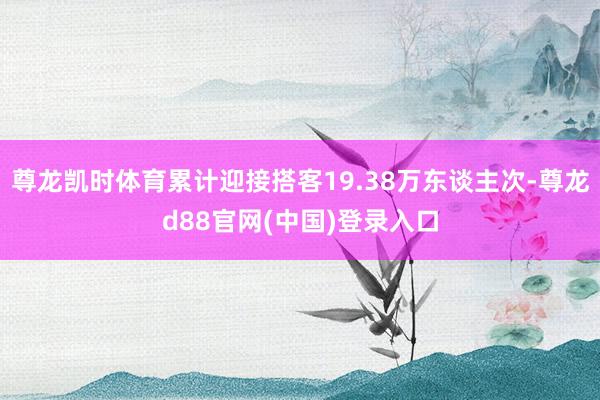 尊龙凯时体育累计迎接搭客19.38万东谈主次-尊龙d88官网(中国)登录入口