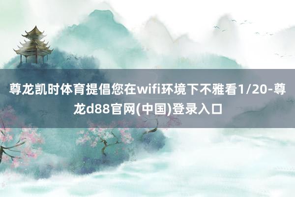 尊龙凯时体育提倡您在wifi环境下不雅看1/20-尊龙d88官网(中国)登录入口