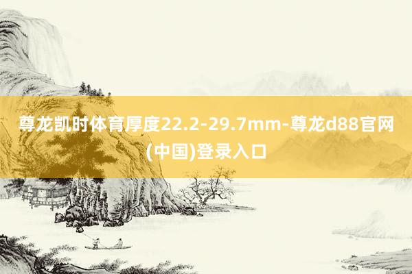 尊龙凯时体育厚度22.2-29.7mm-尊龙d88官网(中国)登录入口