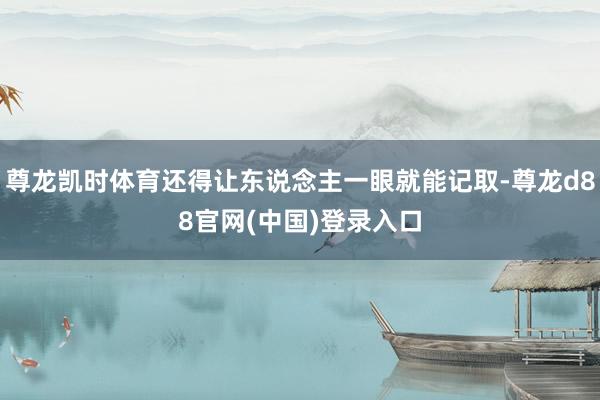尊龙凯时体育还得让东说念主一眼就能记取-尊龙d88官网(中国)登录入口