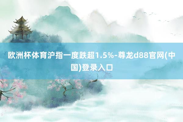 欧洲杯体育沪指一度跌超1.5%-尊龙d88官网(中国)登录入口