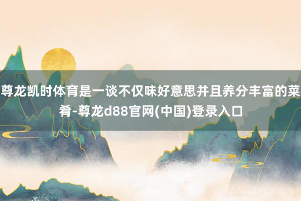 尊龙凯时体育是一谈不仅味好意思并且养分丰富的菜肴-尊龙d88官网(中国)登录入口