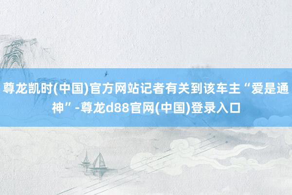 尊龙凯时(中国)官方网站记者有关到该车主“爱是通神”-尊龙d88官网(中国)登录入口