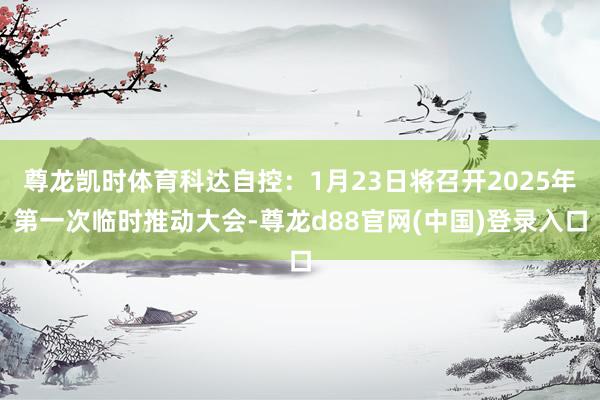 尊龙凯时体育科达自控：1月23日将召开2025年第一次临时推动大会-尊龙d88官网(中国)登录入口