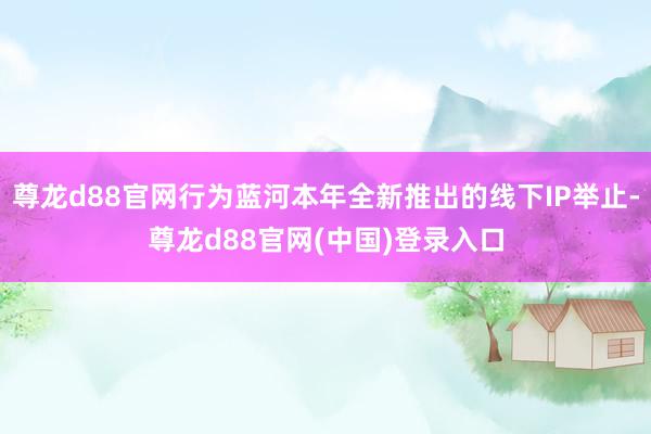 尊龙d88官网行为蓝河本年全新推出的线下IP举止-尊龙d88官网(中国)登录入口
