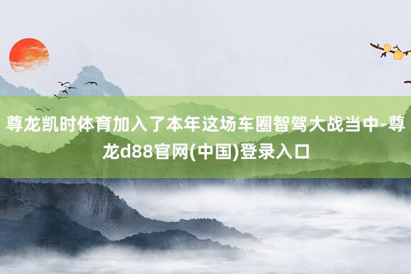 尊龙凯时体育加入了本年这场车圈智驾大战当中-尊龙d88官网(中国)登录入口