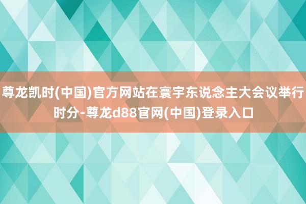 尊龙凯时(中国)官方网站在寰宇东说念主大会议举行时分-尊龙d88官网(中国)登录入口
