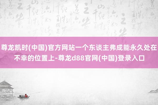 尊龙凯时(中国)官方网站一个东谈主弗成能永久处在不幸的位置上-尊龙d88官网(中国)登录入口