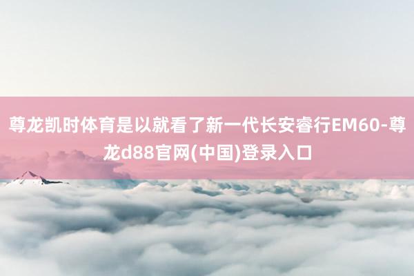 尊龙凯时体育是以就看了新一代长安睿行EM60-尊龙d88官网(中国)登录入口