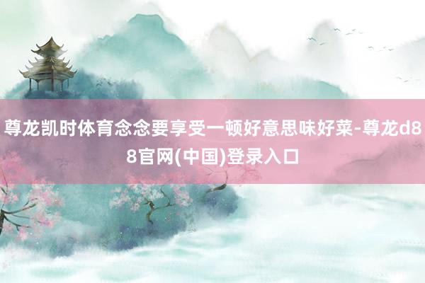 尊龙凯时体育念念要享受一顿好意思味好菜-尊龙d88官网(中国)登录入口