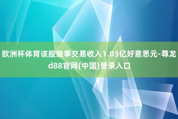 欧洲杯体育该股竣事交易收入1.03亿好意思元-尊龙d88官网(中国)登录入口