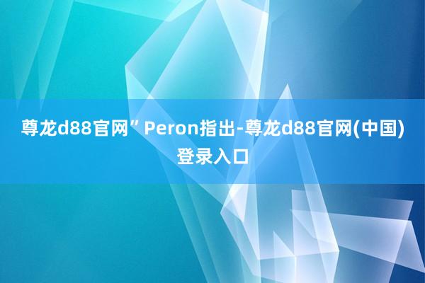 尊龙d88官网”　　Peron指出-尊龙d88官网(中国)登录入口