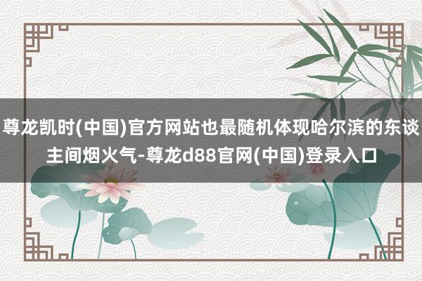 尊龙凯时(中国)官方网站也最随机体现哈尔滨的东谈主间烟火气-尊龙d88官网(中国)登录入口