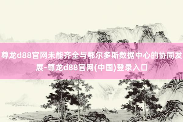 尊龙d88官网未能齐全与鄂尔多斯数据中心的协同发展-尊龙d88官网(中国)登录入口