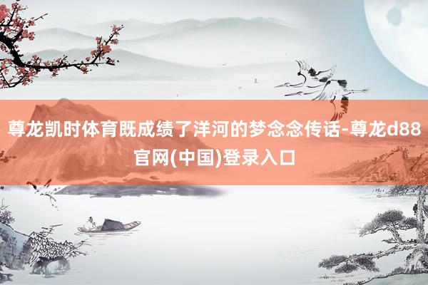 尊龙凯时体育既成绩了洋河的梦念念传话-尊龙d88官网(中国)登录入口