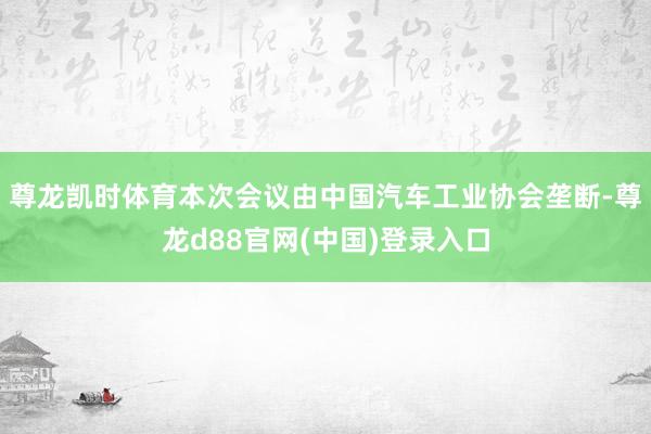 尊龙凯时体育本次会议由中国汽车工业协会垄断-尊龙d88官网(中国)登录入口