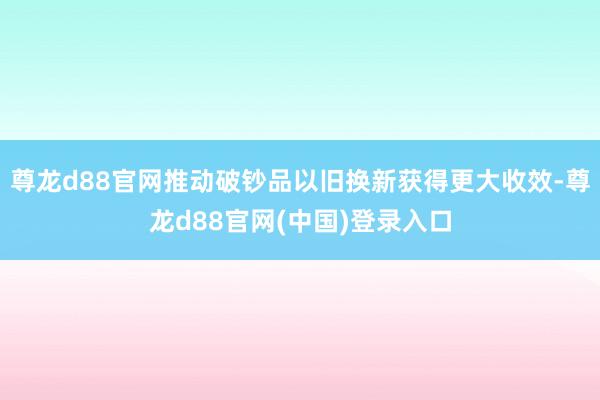 尊龙d88官网推动破钞品以旧换新获得更大收效-尊龙d88官网(中国)登录入口