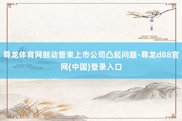 尊龙体育网鼓动管束上市公司凸起问题-尊龙d88官网(中国)登录入口