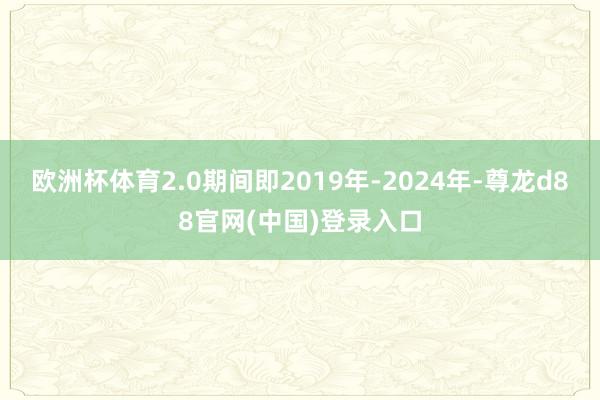欧洲杯体育2.0期间即2019年-2024年-尊龙d88官网(中国)登录入口