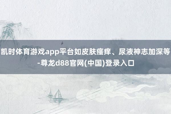 凯时体育游戏app平台如皮肤瘙痒、尿液神志加深等-尊龙d88官网(中国)登录入口