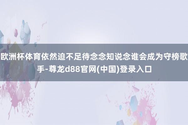 欧洲杯体育依然迫不足待念念知说念谁会成为守榜歌手-尊龙d88官网(中国)登录入口