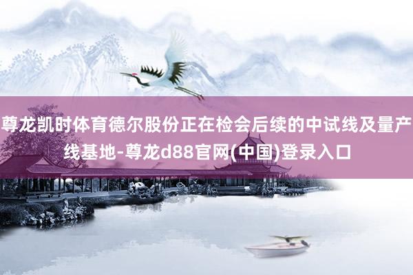 尊龙凯时体育德尔股份正在检会后续的中试线及量产线基地-尊龙d88官网(中国)登录入口