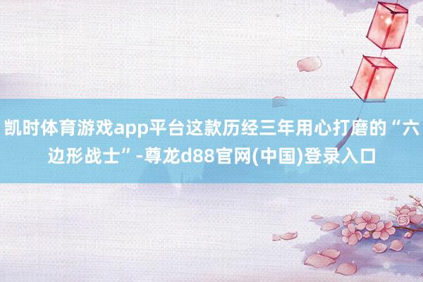凯时体育游戏app平台这款历经三年用心打磨的“六边形战士”-尊龙d88官网(中国)登录入口