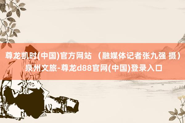 尊龙凯时(中国)官方网站 （融媒体记者张九强 摄） 泉州文旅-尊龙d88官网(中国)登录入口